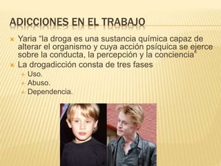 ADICCIONES EN EL TRABAJO
 Yaria “la droga es una sustancia química capaz de
alterar el organismo y cuya acción psíquica se ejerce
sobre la conducta, la percepción y la conciencia”
 La drogadicción consta de tres fases
 Uso.
 Abuso.
 Dependencia.
 