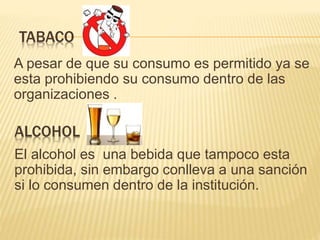 ALCOHOL
A pesar de que su consumo es permitido ya se
esta prohibiendo su consumo dentro de las
organizaciones .
TABACO
El alcohol es una bebida que tampoco esta
prohibida, sin embargo conlleva a una sanción
si lo consumen dentro de la institución.
 