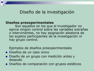 Diseño de la investigación
Diseños preexperimentales
Son aquellos en los que el investigador no
ejerce ningún control sobre las variables extrañas
o intervinientes, no hay asignación aleatoria de
los sujetos participantes de la investigación ni
hay grupo control.
Ejemplos de diseños preexperimentales
 Diseños de un caso único
 Diseño de un grupo con medición antes y
después
 Diseños de comparación con grupos estáticos
 