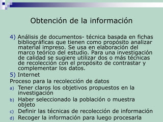 Obtención de la información
4) Análisis de documentos- técnica basada en fichas
bibliográficas que tienen como propósito analizar
material impreso. Se usa en elaboración del
marco teórico del estudio. Para una investigación
de calidad se sugiere utilizar dos o más técnicas
de recolección con el propósito de contrastar y
complementar los datos.
5) Internet
Proceso para la recolección de datos
a) Tener claros los objetivos propuestos en la
investigación
b) Haber seleccionado la población o muestra
objeto
c) Definir las técnicas de recolección de información
d) Recoger la información para luego procesarla
 