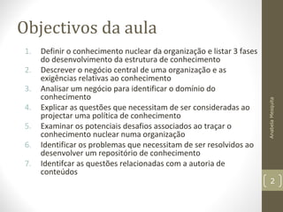 Objectivos da aula
1. Definir o conhecimento nuclear da organização e listar 3 fases
do desenvolvimento da estrutura de conhecimento
2. Descrever o negócio central de uma organização e as
exigências relativas ao conhecimento
3. Analisar um negócio para identificar o domínio do
conhecimento
4. Explicar as questões que necessitam de ser consideradas ao
projectar uma política de conhecimento
5. Examinar os potenciais desafios associados ao traçar o
conhecimento nuclear numa organização
6. Identificar os problemas que necessitam de ser resolvidos ao
desenvolver um repositório de conhecimento
7. Identifcar as questões relacionadas com a autoria de
conteúdos
AnabelaMesquita
2
 
