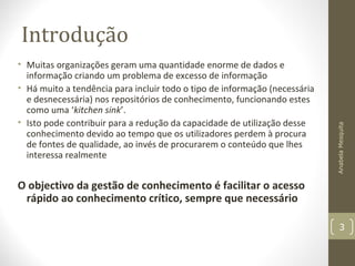 Introdução
• Muitas organizações geram uma quantidade enorme de dados e
informação criando um problema de excesso de informação
• Há muito a tendência para incluir todo o tipo de informação (necessária
e desnecessária) nos repositórios de conhecimento, funcionando estes
como uma ‘kitchen sink’.
• Isto pode contribuir para a redução da capacidade de utilização desse
conhecimento devido ao tempo que os utilizadores perdem à procura
de fontes de qualidade, ao invés de procurarem o conteúdo que lhes
interessa realmente
O objectivo da gestão de conhecimento é facilitar o acesso
rápido ao conhecimento crítico, sempre que necessário
AnabelaMesquita
3
 