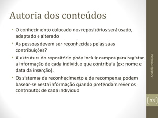 Autoria dos conteúdos
• O conhecimento colocado nos repositórios será usado,
adaptado e alterado
• As pessoas devem ser reconhecidas pelas suas
contribuições?
• A estrutura do repositório pode incluir campos para registar
a informação de cada indivíduo que contribuiu (ex: nome e
data da inserção).
• Os sistemas de reconhecimento e de recompensa podem
basear-se nesta informação quando pretendam rever os
contributos de cada indivíduo
AnabelaMesquita
33
 