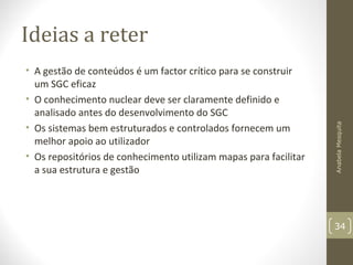 Ideias a reter
• A gestão de conteúdos é um factor crítico para se construir
um SGC eficaz
• O conhecimento nuclear deve ser claramente definido e
analisado antes do desenvolvimento do SGC
• Os sistemas bem estruturados e controlados fornecem um
melhor apoio ao utilizador
• Os repositórios de conhecimento utilizam mapas para facilitar
a sua estrutura e gestão
AnabelaMesquita
34
 