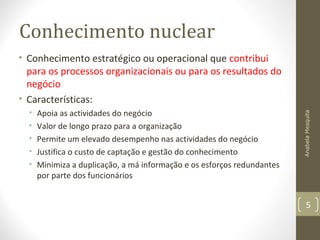 Conhecimento nuclear
• Conhecimento estratégico ou operacional que contribui
para os processos organizacionais ou para os resultados do
negócio
• Características:
• Apoia as actividades do negócio
• Valor de longo prazo para a organização
• Permite um elevado desempenho nas actividades do negócio
• Justifica o custo de captação e gestão do conhecimento
• Minimiza a duplicação, a má informação e os esforços redundantes
por parte dos funcionários
AnabelaMesquita
5
 