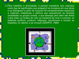 Para trabalhar a diversidade, é preciso considerar a(s) cultura(s) como teia de significados que enlaça(m) os humanos em sua trama e os distinguem a partir do conjunto de comportamentos espirituais e materiais, intelectuais e afetivos que caracterizam as diversas sociedades ou grupos sociais, o que abrange para além das letras e das artes; os modos de vida; as maneiras de viver e conviver; os sistemas políticos, jurídicos, religiosos, econômicos e sociais; as tradições; os valores; e as crenças (GEERTZ, 1989).  