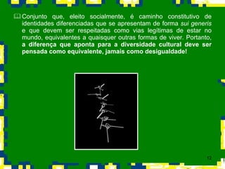Conjunto que, eleito socialmente, é caminho constitutivo de identidades diferenciadas que se apresentam de forma  sui generis  e que devem ser respeitadas como vias legítimas de estar no mundo, equivalentes a quaisquer outras formas de viver. Portanto,  a diferença que aponta para a diversidade cultural deve ser pensada como equivalente, jamais como desigualdade! 