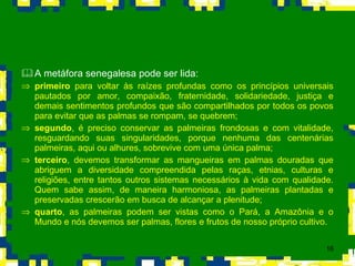 A metáfora senegalesa pode ser lida: primeiro  para voltar às raízes profundas como os princípios universais pautados por amor, compaixão, fraternidade, solidariedade, justiça e demais sentimentos profundos que são compartilhados por todos os povos para evitar que as palmas se rompam, se quebrem;  segundo , é preciso conservar as palmeiras frondosas e com vitalidade, resguardando suas singularidades, porque nenhuma das centenárias palmeiras, aqui ou alhures, sobrevive com uma única palma;  terceiro , devemos transformar as mangueiras em palmas douradas que abriguem a diversidade compreendida pelas raças, etnias, culturas e religiões, entre tantos outros sistemas necessários à vida com qualidade. Quem sabe assim, de maneira harmoniosa, as palmeiras plantadas e preservadas crescerão em busca de alcançar a plenitude;  quarto , as palmeiras podem ser vistas como o Pará, a Amazônia e o Mundo e nós devemos ser palmas, flores e frutos de nosso próprio cultivo. 