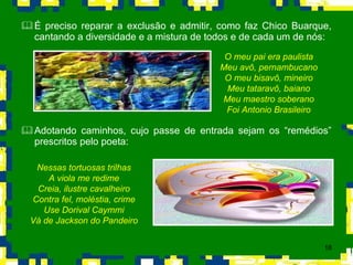 É preciso reparar a exclusão e admitir, como faz Chico Buarque, cantando a diversidade e a mistura de todos e de cada um de nós: Adotando caminhos, cujo passe de entrada sejam os “remédios” prescritos pelo poeta: O meu pai era paulista Meu avô, pernambucano O meu bisavô, mineiro Meu tataravô, baiano Meu maestro soberano Foi Antonio Brasileiro Nessas tortuosas trilhas A viola me redime Creia, ilustre cavalheiro Contra fel, moléstia, crime Use Dorival Caymmi Vá de Jackson do Pandeiro 