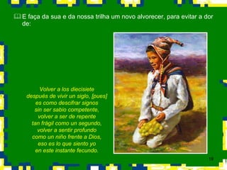 E faça da sua e da nossa trilha um novo alvorecer, para evitar a dor   de:   Volver a los diecisiete después de vivir un siglo ,  [pues] es como descifrar signos sin ser sabio competente, volver a ser de repente tan frágil como un segundo, volver a sentir profundo como un niño frente a Dios, eso es lo que siento yo en este instante fecundo. 