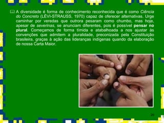 A diversidade é forma de conhecimento reconhecida que é como  Ciência do Concreto  (LÉVI-STRAUSS, 1970) capaz de oferecer alternativas. Urge caminhar por veredas que outrora pesaram como chumbo, mas hoje, apesar de  severinas , se anunciam diferentes, pois é possível  pensar no plural . Começamos de forma tímida e atabalhoada a nos ajustar às convenções que admitem a pluralidade, preconizada pela Constituição brasileira, graças à ação das lideranças indígenas quando da elaboração de nossa Carta Maior. 