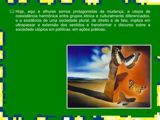 Hoje, aqui e alhures somos protagonistas da mudança, a utopia de coexistência harmônica entre grupos étnica e culturalmente diferenciados, e a existência de uma sociedade plural, de direito e de fato, implica em ultrapassar a extensão dos sentidos e transformar o discurso sobre a sociedade utópica em políticas, em ações práticas.  