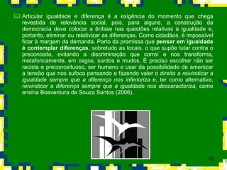 Articular igualdade e diferença é a exigência do momento que chega revestida de relevância social, pois, para alguns, a construção da democracia deve colocar a ênfase nas questões relativas à igualdade e, portanto, eliminar ou relativizar as diferenças. Como cidadãos, é impossível ficar à margem da demanda. Parto da premissa que  pensar em igualdade é contemplar diferenças , sobretudo as locais, o que supõe lutar contra o preconceito, evitando a discriminação que corroí e nos transforma, metaforicamente, em cegos, surdos e mudos. É preciso escolher não ser racista e preconceituoso, ser humano e usar da possibilidade de amenizar a tensão que nos sufoca pensando e fazendo valer o  direito a reivindicar a igualdade sempre que a diferença nos inferioriza  e, ter como alternativa,  reivindicar a diferença sempre que a igualdade nos descaracteriza,  como ensina Boaventura de Souza Santos (2006). 