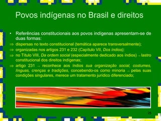 Referências constitucionais aos povos indígenas apresentam-se de duas formas:  dispersas no texto constitucional (temática aparece transversalmente);  organizadas nos artigos 231 e 232 (Capítulo VII,  Dos índios); no Título VIII,  Da ordem social  (especialmente dedicado aos índios)  ->  lastro constitucional dos direitos indígenas; artigo 231  ->  reconhece aos índios  sua organização social, costumes, línguas, crenças e tradições , concebendo-os como minoria  ->  pelas suas condições singulares, merece um tratamento jurídico diferenciado; Povos indígenas no Brasil e direitos  
