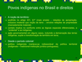 A noção de  território: acolhida no artigo 231,  § 1º (mais ampla)  ->  relações de apropriação, inclusive imaterial que noção de terra  ->  envolve relações de propriedade (marcadamente material); contato implica no confronto entre as lógicas espaciais diferenciadas, a “ocidental” e as indígenas; ação governamental em alguns casos, incluindo a demarcação das terras indígenas, supõe a transformação de território em terra; Desde o período colonial: política indigenista manteve-se indissociável da política territorial ( indigenato  – tradicional instituição jurídica portuguesa); Povos indígenas no Brasil e direitos  