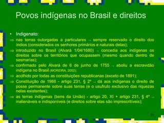 Indigenato: nas terras outorgadas a particulares  ->  sempre reservado o direito dos índios (considerados os senhores primários e naturais delas); introduzido no Brasil (Alvará 1/04/1680)  ->  concedia aos indígenas os direitos sobre os territórios que ocupassem (mesmo quando dentro de sesmarias); confirmado pelo Alvará de 6 de junho de 1755  ->  aboliu a escravidão indígena no Brasil  (MOREIRA, 2002); acolhido por todas as constituições republicanas (exceto de 1891); Constituição de 1988 - artigo 231,  §  2º  ->  dá aos indígenas o direito de posse permanente sobre suas terras (e o usufruto exclusivo das riquezas nelas existentes); as terras indígenas (bens da União) - artigo 20, XI + artigo 231,  §  4º  ->  inalienáveis e indisponíveis (e direitos sobre elas são imprescritíveis);  Povos indígenas no Brasil e direitos  