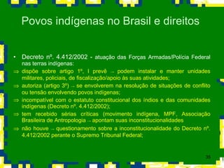 Decreto nº. 4.412/2002 -  atuação das Forças Armadas/Polícia Federal nas terras indígenas: dispõe sobre artigo 1º, I prevê  ->  podem instalar e manter unidades militares, policiais, de fiscalização/apoio às suas atividades; autoriza (artigo 3º)  ->  se envolverem na resolução de situações de conflito ou tensão envolvendo povos indígenas; incompatível com o estatuto constitucional dos índios e das comunidades indígenas (Decreto nº. 4.412/2002); tem recebido sérias críticas (movimento indígena, MPF, Associação Brasileira de Antropologia  ->  apontam suas inconstitucionalidades não houve  ->  questionamento sobre a inconstitucionalidade do Decreto nº. 4.412/2002 perante o Supremo Tribunal Federal; Povos indígenas no Brasil e direitos  