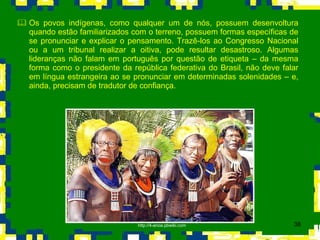 Os povos indígenas, como qualquer um de nós, possuem desenvoltura quando estão familiarizados com o terreno, possuem formas específicas de se pronunciar e explicar o pensamento. Trazê-los ao Congresso Nacional ou a um tribunal realizar a oitiva, pode resultar desastroso. Algumas lideranças não falam em português por questão de etiqueta – da mesma forma como o presidente da república federativa do Brasil, não deve falar em língua estrangeira ao se pronunciar em determinadas solenidades – e, ainda, precisam de tradutor de confiança.  http://4-anoa.pbwiki.com 