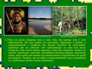 Para os povos indígenas terra é vida, mas, não apenas vida é viver coletivamente, fato que implica em aprovação, negociação e ajustes, e necessariamente a audiência dos demais membros da comunidade. Liderança não se confunde com representação no caso dos povos indígenas. Falar sobre direitos segundo a ótica dos indígenas, implica em mostrar, demonstrar, caminhar, exemplificar indicando espaços, reconstituir cenas, pedir auxílio aos demais que testemunham e argumentam em ajuda ao expositor. Portanto, sair da aldeia é desaconselhado, pois a eloqüência e a “performace” seriam menos expressivas. http://byfiles.storage.live.com http://www.rainforestbrasil.org.br/ 
