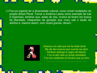 Faz-se urgente ter a diversidade cultural, como cinzel modelador do projeto  Brasil Plural . Tomar a América Latina como exemplo de luta é imperioso, lembrar que, antes de nós, muitos se foram em busca da liberdade, integrantes da geração que viveu sob o tacão do arbítrio e, mesmo assim, com vozes graves, deram: Gracias a la vida que me ha dado tanto Me dio dos luceros que cuando los abro Perfecto distingo lo negro del blanco Y en el alto cielo su fondo estrellado Y en las multitudes el hombre que yo amo ………………………………………….. 