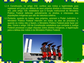 A Constituição, no artigo 232, confere aos índios a legitimidade para ingressar em juízo em defesa de seus próprios direitos e interesses. Ainda sim, pelo artigo 129, estabelece que é função institucional do Ministério Público Federal defender judicialmente os direitos e interesses das populações indígenas que são de natureza coletiva.  Portanto, quando os índios, eles próprios, acionam o Poder Judiciário, o Ministério Público Federal intervém em todos os atos do processo e, quando os índios não o fazem, o Ministério Público Federal pode fazer por eles. Como o artigo 109 da Constituição estabelece que compete à Justiça Federal processar e julgar disputas sobre direitos indígenas, a legitimação para a defesa dos índios é do Ministério Público Federal. http://img.olhares.com/ 