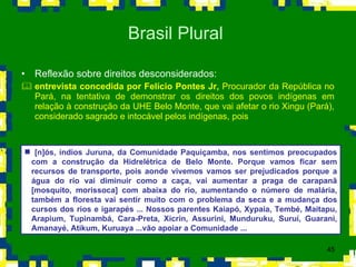 Reflexão sobre direitos desconsiderados: entrevista concedida por Felício Pontes Jr,  Procurador da República no Pará, na tentativa de demonstrar os direitos dos povos indígenas em relação à construção da UHE Belo Monte, que vai afetar o rio Xingu (Pará), considerado sagrado e intocável pelos indígenas, pois  Brasil Plural  [n]ós, índios Juruna, da Comunidade Paquiçamba, nos sentimos preocupados com a construção da Hidrelétrica de Belo Monte. Porque vamos ficar sem recursos de transporte, pois aonde vivemos vamos ser prejudicados porque a água do rio vai diminuir como a caça, vai aumentar a praga de carapanã [mosquito, morissoca] com abaixa do rio, aumentando o número de malária, também a floresta vai sentir muito com o problema da seca e a mudança dos cursos dos rios e igarapés ... Nossos parentes Kaiapó, Xypaia, Tembé, Maitapu, Arapium, Tupinambá, Cara-Preta, Xicrin, Assurini, Munduruku, Suruí, Guarani, Amanayé, Atikum, Kuruaya ...vão apoiar a Comunidade ... 