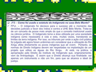 JFB –  Como foi usado o estatuto do Indigenato no caso Belo Monte?  FPJr. – O indigenato foi decisivo para o sucesso até o momento das decisões judiciais a favor dos índios e contra a UHE Belo Monte. Trata-se de um conceito de  posse  mais amplo do que o conceito tradicional usado na ciência jurídica.  O Indigenato toma a área utilizada por uma sociedade indígena como necessária à vida e esta, muitas vezes, transborda os limites da terra indígena. Por isso, os tribunais por onde a ação civil pública foi julgada até agora foram unânimes em considerar que a utilização do Rio Xingu afeta diretamente os povos indígenas que ali vivem.  Portanto, as normas de Direito Indígena devem ser respeitadas na implantação de um projeto que utilize as águas do Rio Xingu.  Aí está, na prática, a apropriação pelo Direito do instituto do Indigenato que, originariamente, vem da Antropologia.  É assim que o Direito alcança sua finalidade: ser apenas um instrumento e não um fim, para que se alcance o ideal de justiça. http://www.eps.ufsc.br/ 