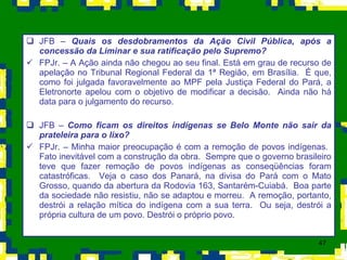 JFB –  Quais os desdobramentos da Ação Civil Pública, após a concessão da Liminar e sua ratificação pelo Supremo? FPJr. – A Ação ainda não chegou ao seu final. Está em grau de recurso de apelação no Tribunal Regional Federal da 1ª Região, em Brasília.  É que, como foi julgada favoravelmente ao MPF pela Justiça Federal do Pará, a Eletronorte apelou com o objetivo de modificar a decisão.  Ainda não há data para o julgamento do recurso. JFB –  Como ficam os direitos indígenas se Belo Monte não sair da prateleira para o lixo? FPJr. – Minha maior preocupação é com a remoção de povos indígenas.  Fato inevitável com a construção da obra.  Sempre que o governo brasileiro teve que fazer remoção de povos indígenas as conseqüências foram catastróficas.  Veja o caso dos Panará, na divisa do Pará com o Mato Grosso, quando da abertura da Rodovia 163, Santarém-Cuiabá.  Boa parte da sociedade não resistiu, não se adaptou e morreu.  A remoção, portanto, destrói a relação mítica do indígena com a sua terra.  Ou seja, destrói a própria cultura de um povo. Destrói o próprio povo. 