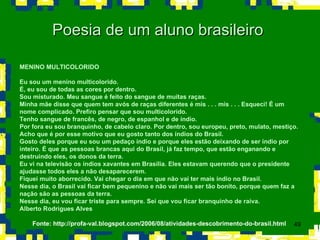 Poesia de um aluno brasileiro  MENINO MULTICOLORIDO Eu sou um menino multicolorido. É, eu sou de todas as cores por dentro. Sou misturado. Meu sangue é feito do sangue de muitas raças. Minha mãe disse que quem tem avós de raças diferentes é mis . . . mis . . . Esqueci! É um nome complicado. Prefiro pensar que sou multicolorido.  Tenho sangue de francês, de negro, de espanhol e de índio. Por fora eu sou branquinho, de cabelo claro. Por dentro, sou europeu, preto, mulato, mestiço. Acho que é por esse motivo que eu gosto tanto dos índios do Brasil. Gosto deles porque eu sou um pedaço índio e porque eles estão deixando de ser índio por inteiro. É que as pessoas brancas aqui do Brasil, já faz tempo, que estão enganando e destruindo eles, os donos da terra. Eu vi na televisão os índios xavantes em Brasília. Eles estavam querendo que o presidente ajudasse todos eles a não desaparecerem. Fiquei muito aborrecido. Vai chegar o dia em que não vai ter mais índio no Brasil. Nesse dia, o Brasil vai ficar bem pequenino e não vai mais ser tão bonito, porque quem faz a nação são as pessoas da terra. Nesse dia, eu vou ficar triste para sempre. Sei que vou ficar branquinho de raiva. Alberto Rodrigues Alves  Fonte: http://profa-val.blogspot.com/2006/08/atividades-descobrimento-do-brasil.html 