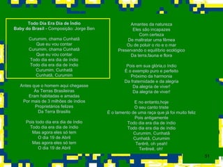 Todo Dia Era Dia de Índio Baby do Brasil -  Composição: Jorge Ben Curumim, chama Cunhatã Que eu vou contar Curumim, chama Cunhatã Que eu vou contar Todo dia era dia de índio Todo dia era dia de índio Curumim, Cunhatã Cunhatã, Curumim Antes que o homem aqui chegasse Às Terras Brasileiras Eram habitadas e amadas Por mais de 3 milhões de índios Proprietários felizes Da Terra Brasilis Pois todo dia era dia de índio Todo dia era dia de índio Mas agora eles só tem O dia 19 de Abril Mas agora eles só tem O dia 19 de Abril Amantes da natureza Eles são incapazes Com certeza De maltratar uma fêmea Ou de poluir o rio e o mar Preservando o equilíbrio ecológico Da terra,fauna e flora Pois em sua glória,o índio É o exemplo puro e perfeito Próximo da harmonia Da fraternidade e da alegria Da alegria de viver! Da alegria de viver! E no entanto,hoje O seu canto triste É o lamento de uma raça que já foi muito feliz Pois antigamente Todo dia era dia de índio Todo dia era dia de índio Curumim, Cunhatã Cunhatã, Curumim Terêrê, oh yeah! Terêreê, oh!  