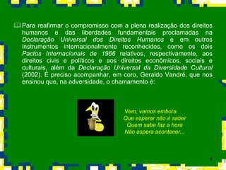 Para reafirmar o compromisso com a plena realização dos direitos humanos e das liberdades fundamentais proclamadas na  Declaração Universal dos Direitos Humanos  e em outros instrumentos internacionalmente reconhecidos, como os dois  Pactos Internacionais de 1966  relativos, respectivamente, aos direitos civis e políticos e aos direitos econômicos, sociais e culturais, além da  Declaração Universal da Diversidade Cultural  (2002). É preciso acompanhar, em coro, Geraldo Vandré, que nos ensinou que, na adversidade, o chamamento é: Vem, vamos embora Que esperar não é saber Quem sabe faz a hora Não espera acontecer... 