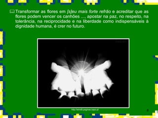Transformar as flores em  [s]eu mais forte refrão  e acreditar que as flores podem vencer   os canhões  ... , apostar na paz, no respeito, na tolerância, na reciprocidade e na liberdade como indispensáveis à dignidade humana, é crer no futuro.  http://wind9.paginas.sapo.pt 