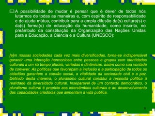 A possibilidade de mudar é pensar que é dever de todos nós lutarmos de todas as maneiras e, com espírito de responsabilidade e de ajuda mútua, contribuir para a ampla difusão da(s) cultura(s) e da(s) forma(s) de educação da humanidade, como inscrito, no preâmbulo da constituição da Organização das Nações Unidas para a Educação, a Ciência e a Cultura (UNESCO):  [e]m nossas sociedades cada vez mais diversificadas, torna-se indispensável garantir uma interação harmoniosa entre pessoas e grupos com identidades culturais a um só tempo plurais, variadas e dinâmicas, assim como sua vontade de conviver. As políticas que favoreçam a inclusão e a participação de todos os cidadãos garantem a coesão social, a vitalidade da sociedade civil e a paz. Definido desta maneira, o pluralismo cultural constitui a resposta política à realidade da diversidade cultural. Inseparável de um contexto democrático, o pluralismo cultural é propício aos intercâmbios culturais e ao desenvolvimento das capacidades criadoras que alimentam a vida pública.   
