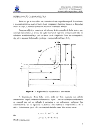 ENGENHARIA DE PRODUÇÃO
                                                          PROCESSOS DE FABRICAÇÃO IV
                                                        Alexandre Alvarenga Palmeira, MSc


DETERMINAÇÃO DA LINHA NEUTRA

       Toda vez que se deve obter um elemento dobrado, segundo um perfil determinado,
é necessário conhecer-se, em primeiro lugar, o seu desenvolvimento linear ou as dimensões
exatas da chapa, a partir da qual vai ser produzido o elemento dobrado.
       Com esse objetivo, procede-se inicialmente à determinação da linha neutra, que,
como já mencionamos, é a linha da seção transversal cuja fibra correspondente não foi
submetida a nenhum esforço, quer de tração ou de compressão e que, em conseqüência,
não sofreu qualquer deformação, conforme é representado na Figura 8 - 8.




                Figura 8 - 8: Representação esquemática da linha neutra.

        A determinação dessa linha neutra pode ser feita mediante um cálculo
extremamente simples, conforme demonstrado a seguir. Uma tira de chapa correspondente
ao material que vai ser dobrado é submetida a um dobramento preliminar. Seu
comprimento é c e a sua espessura é e; dobrada a tira, mede-se os comprimentos a e b e o
raio r. Admitindo-se que o valor y corresponde à distâncias da linha neutra, tem-se:


                                c=a+b+π/2(r+y)
Ou
                                2c= 2 a + 2 b + π r + π y
Donde se extrai, que:

                                                                                        7
 