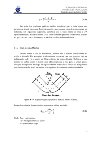 ENGENHARIA DE PRODUÇÃO
                                                           PROCESSOS DE FABRICAÇÃO IV
                                                         Alexandre Alvarenga Palmeira, MSc


                                     c −a −b
                               y=2           −r                                     ( II.1)
                                        π
        Em vista dos resultados práticos obtidos, conclui-se que a linha neutra está
geralmente situada na metade da secção quando a espessura da chapa é no máximo de um
milímetro. Em espessuras superiores, admite-se que a linha neutra se situe a 1/3,
aproximadamente, da curva interna. Se a chapa dobrada apresenta contracurvas, admite-
se, que, em cada caso, a linha neutra se localize em direção à curva interna.




II.1.2 Raio Interno Mínimo

       Quanto menor o raio de dobramento, maiores são as tensões desenvolvidas na
região tracionada. Um excessivo tracionamento provocado por um pequeno raio de
dobramento pode vir a romper as fibras externas da chapa dobrada. Define-se o raio
mínimo de dobra, como o menor valor admissível para o raio para se evitar grande
variação de espessura da chapa na região dobrada. Este valor é função do alongamento
que o material sofre ao ser tracionado e da espessura da chapa que está sendo dobrada.




           Figura 8 - 9: Representação esquemática do Raio Interno Mínimo.

Para a determinação do raio mínimo, costuma-se utilizar a relação:

                                         50e e
                                RMin =      *                                       ( II.2)
                                          Al 2
Onde: RMin = raio mínimo
      Al = Alongamento % da chapa
      e = espessura da chapa


                                                                                          8
 