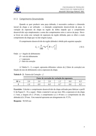ENGENHARIA DE PRODUÇÃO
                                                           PROCESSOS DE FABRICAÇÃO IV
                                                         Alexandre Alvarenga Palmeira, MSc



II.1.3 Comprimento Desenvolvido

        Quando se quer produzir uma peça dobrada, é necessário conhecer a dimensão
inicial da chapa a ser utilizada – o chamado comprimento desenvolvido da peça. A
variação da espessura da chapa na região da dobra impede que o comprimento
desenvolvido seja simplesmente a soma dos comprimentos retos e curvos da peça. Deve-
se levar em conta esta variação de espessura da região dobrada, para se obter o exato
comprimento da chapa que vai dar origem à peça.
         O comprimento desenvolvido da região dobrada é obtido pela seguinte equação:

                                    π             e
                            Le =       *α *  R + f                                ( II.3)
                                   180            2

Onde: α = ângulo de dobramento
      R = raio de dobramento
      e = espessura
      f = fator de correção


       A Tabela 8 - 2, a seguir, apresenta diferentes valores de f (fator de correção) em
função do raio de dobramento com a espessura da chapa.

Tabela 8 - 2: Fatores de Correção – f.
                             Fator de correção da variação da espessura
   R/e            5,0          3,0          2,0         1,2           0,8          0,5
     f            1,0          0,9          0,8         0,7           0,6          0,5

Exercício: Calcular o comprimento desenvolvido da chapa utilizada para fabricar o perfil
U da Figura 8 - 10, a seguir. Onde o material é um aço inox 304, a espessura (e) da chapa
é 3 mm, a largura (b) é 20 mm, o comprimento (c) é 40 mm e o comprimento da aba
dobrada (d) é 20 mm. Este material apresenta um alongamento de 37,5%.
Resposta: 90,940 mm




                                                                                          9
 