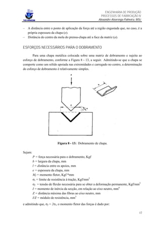 ENGENHARIA DE PRODUÇÃO
                                                           PROCESSOS DE FABRICAÇÃO IV
                                                         Alexandre Alvarenga Palmeira, MSc

– A distância entre o ponto de aplicação da força até a região engastada que, no caso, é a
  própria espessura da chapa (e).
– Distância do centro da mola do prensa-chapa até a face da matriz (a).


ESFORÇOS NECESSÁRIOS PARA O DOBRAMENTO

       Para uma chapa metálica colocada sobre uma matriz de dobramento e sujeita ao
esforço de dobramento, conforme a Figura 8 - 13, a seguir. Admitindo-se que a chapa se
comporte como um sólido apoiada nas extremidades e carregado no centro, a determinação
do esforço de dobramento é relativamente simples.




                           Figura 8 - 13: Dobramento de chapa.

Sejam:
         P = força necessária para o dobramento, Kgf
         b = largura da chapa, mm
         l = distância entre os apoios, mm
         e = espessura da chapa, mm
         Mf = momento fletor, Kgf *mm
         σt = limite de resistência à tração, Kgf/mm2
         σf = tensão de flexão necessária para se obter a deformação permanente, Kgf/mm2
         I = momento de inércia da secção, em relação ao eixo neutro, mm4
         Z = distância máxima das fibras ao eixo neutro, mm
         I/Z = módulo de resistência, mm3
e admitindo que, σf = 2σt, o momento fletor das forças é dado por:

                                                                                        12
 