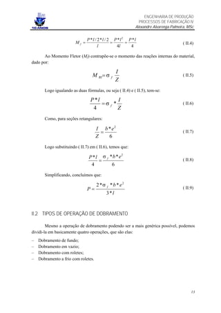 ENGENHARIA DE PRODUÇÃO
                                                             PROCESSOS DE FABRICAÇÃO IV
                                                           Alexandre Alvarenga Palmeira, MSc


                               P *l / 2*l / 2 P *l 2 P *l
                        Mf =                 =      =                                 ( II.4)
                                      l        4l     4

       Ao Momento Fletor (Mf) contrapõe-se o momento das reações internas do material,
dado por:

                                                I
                                  M RI = σ f                                          ( II.5)
                                                Z
       Logo igualando as duas fórmulas, ou seja ( II.4) e ( II.5), tem-se:

                                 P *l        I
                                      =σ f *                                          ( II.6)
                                  4          Z
       Como, para seções retangulares:

                                     I b * e2
                                       =                                              ( II.7)
                                     Z   6
       Logo substituindo ( II.7) em ( II.6), temos que:

                                P *l σ f *b *e
                                               2

                                    =                                                 ( II.8)
                                 4        6

       Simplificando, concluímos que:

                                     2 *σ f * b * e2
                               P=                                                     ( II.9)
                                          3*l



II.2 TIPOS DE OPERAÇÃO DE DOBRAMENTO

        Mesmo a operação de dobramento podendo ser a mais genérica possível, podemos
dividi-la em basicamente quatro operações, que são elas:
–   Dobramento de fundo;
–   Dobramento em vazio;
–   Dobramento com roletes;
–   Dobramento a frio com roletes.




                                                                                           13
 