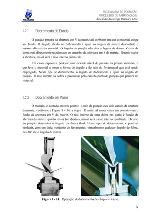 ENGENHARIA DE PRODUÇÃO
                                                            PROCESSOS DE FABRICAÇÃO IV
                                                          Alexandre Alvarenga Palmeira, MSc



II.2.1    Dobramento de Fundo

        O punção penetra na abertura em V da matriz até o p0onto em que o material atinge
seu fundo. O ângulo obtido no dobramento é igual ao ângulo da matriz descontado o
retorno elástico do material. O ângulo do punção não dita o ângulo de dobra. O raio da
dobra está diretamente relacionado ao tamanho da abertura em V da matriz. Quanto maior
a abertura, maior será o raio interno produzido.
       Em casos especiais, pode-se usar elevado nível de pressão na prensa viradeira, o
que leva o material a tomar a forma do ângulo e do raio do ferramental que está sendo
empregado. Neste tipo de dobramento, o ângulo de dobramento é igual ao ângulo do
punção. O raio interno da dobra é produzido pelo raio da ponta do punção que penetra no
material.




II.2.2    Dobramento em Vazio

       O material é dobrado em três pontos: o raio de punção e os dois cantos da abertura
da matriz, conforme a Figura 8 - 14, a seguir. O material nunca entra em contato com o
fundo da abertura em V da matriz. O raio interno de uma dobra em vazio é função da
abertura da matriz: quanto maior for abertura, maior será o raio interno resultante. O curso
do punção determina o ângulo da dobra final. Neste tipo de dobramento, é possível
produzir, com um único conjunto de ferramentas, virtualmente qualquer ângulo de dobra,
de 180° até o ângulo da matriz.




               Figura 8 - 14: Operação de dobramento de chapa em vazio.

                                                                                         14
 