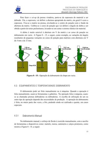 ENGENHARIA DE PRODUÇÃO
                                                           PROCESSOS DE FABRICAÇÃO IV
                                                         Alexandre Alvarenga Palmeira, MSc

       Para fazer o set-up da prensa viradeira, parte-se da espessura do material a ser
dobrado. Ela, a espessura, vai definir a abertura apropriada da matriz, em geral 8 vezes a
espessura. Fixa-se a matriz na prensa, nivelando-se o centro do punção com o fundo da
abertura da matriz. Calibra-se o curso do punção que vai definir o ângulo de dobra a ser
obtida a partir de testes preliminares, levando-se em conta o retorno elástico do material.
        A dobra é muito sensível à abertura em V da matriz e ao curso do punção no
dobramento em vazio. A Figura 8 - 15, a seguir, como exemplo, as variações de ângulo
resultantes de pequenas variações no curso do punção para matrizes com aberturas em V
de 4 mm e de 32 mm.




               Figura 8 - 15: Operação de dobramento de chapa em vazio.




II.3 EQUIPAMENTOS E TEMPERATURADE DOBRAMENTO

        O dobramento pode ser feito manualmente ou à máquina. Quando a operação é
feita manualmente, usam-se ferramentas e gabaritos. Na operação feita à máquina, usam-
se as chamadas prensas dobradeiras ou dobradeiras. A escolha de utilização de um ou
outro tipo de operação depende das necessidades de produção. A operação de dobramento
é feita, na maior parte das vezes, a frio, podendo ainda ser realizada a quente, em casos
especiais.




II.3.1    Dobramento Manual

        No dobramento manual, o esforço de flexão é exercido manualmente, com o auxílio
de ferramentas e dispositivos como: martelo, morsa, cantoneira e calços protetores, como
mostra a Figura 8 - 16 ,a seguir.

                                                                                        15
 