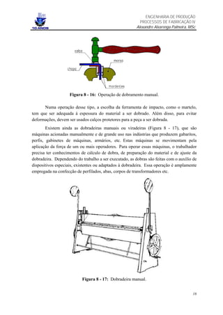 ENGENHARIA DE PRODUÇÃO
                                                          PROCESSOS DE FABRICAÇÃO IV
                                                        Alexandre Alvarenga Palmeira, MSc




                    Figura 8 - 16: Operação de dobramento manual.

      Numa operação desse tipo, a escolha da ferramenta de impacto, como o martelo,
tem que ser adequada à espessura do material a ser dobrado. Além disso, para evitar
deformações, devem ser usados calços protetores para a peça a ser dobrada.
        Existem ainda as dobradeiras manuais ou viradeiras (Figura 8 - 17), que são
máquinas acionadas manualmente e de grande uso nas indústrias que produzem gabaritos,
perfis, gabinetes de máquinas, armários, etc. Estas máquinas se movimentam pela
aplicação da força de um ou mais operadores. Para operar essas máquinas, o trabalhador
precisa ter conhecimentos de cálculo de dobra, de preparação do material e de ajuste da
dobradeira. Dependendo do trabalho a ser executado, as dobras são feitas com o auxílio de
dispositivos especiais, existentes ou adaptados à dobradeira. Essa operação é amplamente
empregada na confecção de perfilados, abas, corpos de transformadores etc.




                           Figura 8 - 17: Dobradeira manual.


                                                                                       16
 