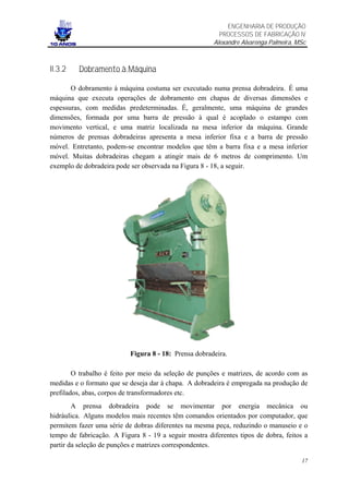ENGENHARIA DE PRODUÇÃO
                                                         PROCESSOS DE FABRICAÇÃO IV
                                                       Alexandre Alvarenga Palmeira, MSc



II.3.2   Dobramento à Máquina

       O dobramento à máquina costuma ser executado numa prensa dobradeira. É uma
máquina que executa operações de dobramento em chapas de diversas dimensões e
espessuras, com medidas predeterminadas. É, geralmente, uma máquina de grandes
dimensões, formada por uma barra de pressão à qual é acoplado o estampo com
movimento vertical, e uma matriz localizada na mesa inferior da máquina. Grande
números de prensas dobradeiras apresenta a mesa inferior fixa e a barra de pressão
móvel. Entretanto, podem-se encontrar modelos que têm a barra fixa e a mesa inferior
móvel. Muitas dobradeiras chegam a atingir mais de 6 metros de comprimento. Um
exemplo de dobradeira pode ser observada na Figura 8 - 18, a seguir.




                           Figura 8 - 18: Prensa dobradeira.

        O trabalho é feito por meio da seleção de punções e matrizes, de acordo com as
medidas e o formato que se deseja dar à chapa. A dobradeira é empregada na produção de
prefilados, abas, corpos de transformadores etc.
        A prensa dobradeira pode se movimentar por energia mecânica ou
hidráulica. Alguns modelos mais recentes têm comandos orientados por computador, que
permitem fazer uma série de dobras diferentes na mesma peça, reduzindo o manuseio e o
tempo de fabricação. A Figura 8 - 19 a seguir mostra diferentes tipos de dobra, feitos a
partir da seleção de punções e matrizes correspondentes.

                                                                                      17
 