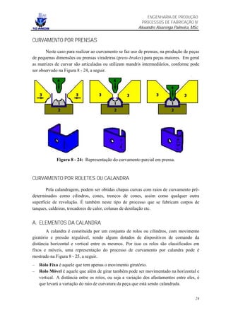 ENGENHARIA DE PRODUÇÃO
                                                           PROCESSOS DE FABRICAÇÃO IV
                                                         Alexandre Alvarenga Palmeira, MSc


CURVAMENTO POR PRENSAS

       Neste caso para realizar ao curvamento se faz uso de prensas, na produção de peças
de pequenas dimensões ou prensas viradeiras (press-brakes) para peças maiores. Em geral
as matrizes de curvar são articuladas ou utilizam mandris intermediários, conforme pode
ser observado na Figura 8 - 24, a seguir.




             Figura 8 - 24: Representação do curvamento parcial em prensa.



CURVAMENTO POR ROLETES OU CALANDRA

       Pela calandragem, podem ser obtidas chapas curvas com raios de curvamento pré-
determinados como cilindros, cones, troncos de cones, assim como qualquer outra
superfície de revolução. É também neste tipo de processo que se fabricam corpos de
tanques, caldeiras, trocadores de calor, colunas de destilação etc.


A. ELEMENTOS DA CALANDRA
        A calandra é constituída por um conjunto de rolos ou cilindros, com movimento
giratório e pressão regulável, sendo alguns dotados de dispositivos de comando da
distância horizontal e vertical entre os mesmos. Por isso os rolos são classificados em
fixos e móveis, uma representação do processo de curvamento por calandra pode é
mostrado na Figura 8 - 25, a seguir.
–   Rolo Fixo é aquele que tem apenas o movimento giratório.
–   Rolo Móvel é aquele que além de girar também pode ser movimentado na horizontal e
    vertical. A distância entre os rolos, ou seja a variação dos afastamentos entre eles, é
    que levará a variação do raio de curvatura da peça que está sendo calandrada.


                                                                                        24
 
