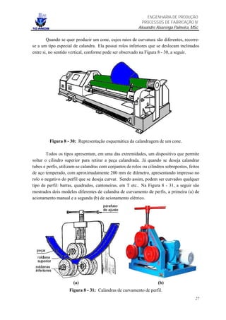 ENGENHARIA DE PRODUÇÃO
                                                             PROCESSOS DE FABRICAÇÃO IV
                                                           Alexandre Alvarenga Palmeira, MSc

        Quando se quer produzir um cone, cujos raios de curvatura são diferentes, recorre-
se a um tipo especial de calandra. Ela possui rolos inferiores que se deslocam inclinados
entre si, no sentido vertical, conforme pode ser observado na Figura 8 - 30, a seguir.




         Figura 8 - 30: Representação esquemática da calandragem de um cone.

        Todos os tipos apresentam, em uma das extremidades, um dispositivo que permite
soltar o cilindro superior para retirar a peça calandrada. Já quando se deseja calandrar
tubos e perfis, utilizam-se calandras com conjuntos de rolos ou cilindros sobrepostos, feitos
de aço temperado, com aproximadamente 200 mm de diâmetro, apresentando impresso no
rolo o negativo do perfil que se deseja curvar. Sendo assim, podem ser curvados qualquer
tipo de perfil: barras, quadrados, cantoneiras, em T etc.. Na Figura 8 - 31, a seguir são
mostrados dois modelos diferentes de calandra de curvamento de perfis, a primeira (a) de
acionamento manual e a segunda (b) de acionamento elétrico.




                      (a)                                             (b)
                    Figura 8 - 31: Calandras de curvamento de perfil.
                                                                                          27
 