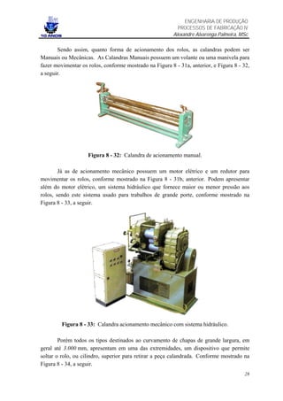 ENGENHARIA DE PRODUÇÃO
                                                           PROCESSOS DE FABRICAÇÃO IV
                                                         Alexandre Alvarenga Palmeira, MSc

       Sendo assim, quanto forma de acionamento dos rolos, as calandras podem ser
Manuais ou Mecânicas. As Calandras Manuais possuem um volante ou uma manivela para
fazer movimentar os rolos, conforme mostrado na Figura 8 - 31a, anterior, e Figura 8 - 32,
a seguir.




                    Figura 8 - 32: Calandra de acionamento manual.

        Já as de acionamento mecânico possuem um motor elétrico e um redutor para
movimentar os rolos, conforme mostrado na Figura 8 - 31b, anterior. Podem apresentar
além do motor elétrico, um sistema hidráulico que fornece maior ou menor pressão aos
rolos, sendo este sistema usado para trabalhos de grande porte, conforme mostrado na
Figura 8 - 33, a seguir.




         Figura 8 - 33: Calandra acionamento mecânico com sistema hidráulico.

        Porém todos os tipos destinados ao curvamento de chapas de grande largura, em
geral até 3.000 mm, apresentam em uma das extremidades, um dispositivo que permite
soltar o rolo, ou cilindro, superior para retirar a peça calandrada. Conforme mostrado na
Figura 8 - 34, a seguir.
                                                                                        28
 