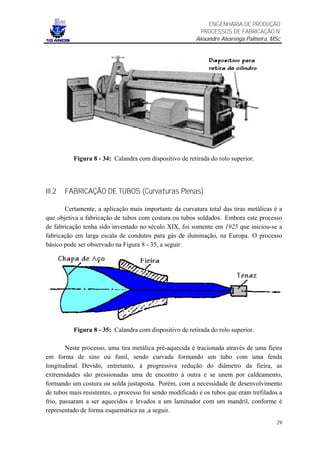 ENGENHARIA DE PRODUÇÃO
                                                           PROCESSOS DE FABRICAÇÃO IV
                                                         Alexandre Alvarenga Palmeira, MSc




          Figura 8 - 34: Calandra com dispositivo de retirada do rolo superior.




III.2   FABRICAÇÃO DE TUBOS (Curvaturas Plenas)

       Certamente, a aplicação mais importante da curvatura total das tiras metálicas é a
que objetiva a fabricação de tubos com costura ou tubos soldados. Embora este processo
de fabricação tenha sido inventado no século XIX, foi somente em 1925 que iniciou-se a
fabricação em larga escala de condutos para gás de iluminação, na Europa. O processo
básico pode ser observado na Figura 8 - 35, a seguir.




          Figura 8 - 35: Calandra com dispositivo de retirada do rolo superior.

        Neste processo, uma tira metálica pré-aquecida é tracionada através de uma fieira
em forma de sino ou funil, sendo curvada formando um tubo com uma fenda
longitudinal. Devido, entretanto, à progressiva redução do diâmetro da fieira, as
extremidades são pressionadas uma de encontro à outra e se unem por caldeamento,
formando um costura ou solda justaposta. Porém, com a necessidade de desenvolvimento
de tubos mais resistentes, o processo foi sendo modificado e os tubos que eram trefilados a
frio, passaram a ser aquecidos e levados a um laminador com um mandril, conforme é
representado de forma esquemática na ,a seguir.
                                                                                        29
 