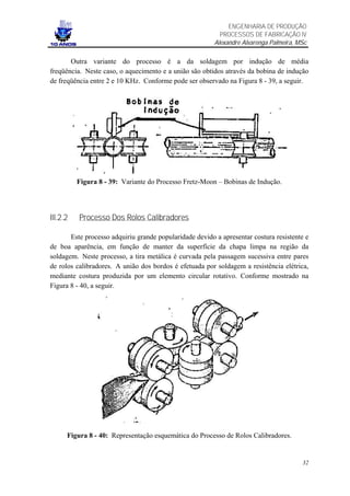 ENGENHARIA DE PRODUÇÃO
                                                           PROCESSOS DE FABRICAÇÃO IV
                                                         Alexandre Alvarenga Palmeira, MSc

       Outra variante do processo é a da soldagem por indução de média
freqüência. Neste caso, o aquecimento e a união são obtidos através da bobina de indução
de freqüência entre 2 e 10 KHz. Conforme pode ser observado na Figura 8 - 39, a seguir.




          Figura 8 - 39: Variante do Processo Fretz-Moon – Bobinas de Indução.




III.2.2   Processo Dos Rolos Calibradores

       Este processo adquiriu grande popularidade devido a apresentar costura resistente e
de boa aparência, em função de manter da superfície da chapa limpa na região da
soldagem. Neste processo, a tira metálica é curvada pela passagem sucessiva entre pares
de rolos calibradores. A união dos bordos é efetuada por soldagem a resistência elétrica,
mediante costura produzida por um elemento circular rotativo. Conforme mostrado na
Figura 8 - 40, a seguir.




      Figura 8 - 40: Representação esquemática do Processo de Rolos Calibradores.


                                                                                        32
 