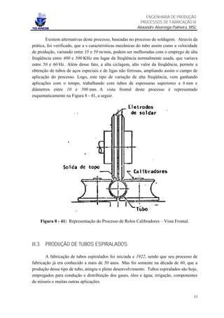 ENGENHARIA DE PRODUÇÃO
                                                             PROCESSOS DE FABRICAÇÃO IV
                                                           Alexandre Alvarenga Palmeira, MSc

        Existem alternativas deste processo, baseadas no processo de soldagem. Através da
prática, foi verificado, que a s características mecânicas do tubo assim como a velocidade
de produção, variando entre 35 e 50 m/min, podem ser melhoradas com o emprego de alta
freqüência entre 400 e 500 KHz em lugar da freqüência normalmente usada, que variava
entre 50 e 60 Hz. Além desse fato, a alta ciclagem, alto valor da freqüência, permite a
obtenção de tubos de aços especiais e de ligas não ferrosas, ampliando assim o campo de
aplicação do processo. Logo, este tipo de variação de alta freqüência, vem ganhando
aplicações com o tempo, trabalhando com tubos de espessuras superiores a 6 mm e
diâmetros entre 10 e 500 mm. A vista frontal deste processo é representado
esquematicamente na Figura 8 - 41, a seguir.




        Figura 8 - 41: Representação do Processo de Rolos Calibradores – Vista Frontal.




III.3     PRODUÇÃO DE TUBOS ESPIRALADOS

       A fabricação de tubos espiralados foi iniciada e 1922, sendo que seu processo de
fabricação já era conhecido a mais de 50 anos. Mas foi somente na década de 60, que a
produção desse tipo de tubo, atingiu o pleno desenvolvimento. Tubos espiralados são hoje,
empregados para condução e distribuição dos gases, óleo e água; irrigação, componentes
de mísseis e muitas outras aplicações.


                                                                                          33
 