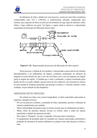 ENGENHARIA DE PRODUÇÃO
                                                            PROCESSOS DE FABRICAÇÃO IV
                                                          Alexandre Alvarenga Palmeira, MSc

        Os diâmetros de tubos, obtidos por este processo, variam em uma faixa econômica
compreendida entre 150 e 3.000 mm. A matéria-prima utilizada, compreende aços
comuns, aços especiais de baixo ou alto teor de elementos de liga, ligas de alumínio, cobre,
titânio e ligas soldáveis em geral. Na figura, a seguir, pode-se observar a repreentação
esquemática do princípio de fabricação desses tubos.




        Figura 8 - 42: Representação do processo de fabricação de tubos espirais.

       Neste processo, a bobina de tira metálica, é desenrolada e passa através de cilindros
desempenadores e de calibradores da largura, cortadores, penetrando no cabeçote da
máquina em uma direção tal, que o eixo da tira forme com o eixo da máquina um ângulo
igual ao ângulo da espiral. À medida que o tubo é produzido, a espiral constituída pelos
bordos da tira vai sendo soldada, seja por meio de arco submerso, arco formado no interior
de uma camada de fundente granulado, que protege os bordos e o eletrodo metálico contra
oxidação, ou por indução de alta freqüência.


VANTAGENS DESTE PROCESSO
       Em relação aos tubos com costura longitudinal, os tubos espiralados apresentam as
seguintes vantagens técnicas:
– Por ser um processo contínuo, a produção de tubos espiralados, permite a obtenção de
   maiores comprimentos por unidade;
– Maior uniformidade do produto (quer na forma circular quer no alinhamento do tubo);
– Menor efeito de pressões internas severas ou críticas sobre a solda em espiral,
   permitindo a redução da espessura do tubo;
– Não requer a “fretagem”, ou seja, a expansão a frio para maior resistência;
– O equipamento de produção pode ser instalado em viaturas motorizadas, permitindo a
   produção de elementos de maiores diâmetros no próprio local onde deseja-se colocar o
   tubo.

                                                                                         34
 