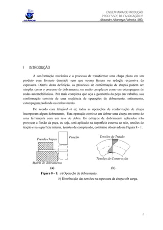 ENGENHARIA DE PRODUÇÃO
                                                           PROCESSOS DE FABRICAÇÃO IV
                                                         Alexandre Alvarenga Palmeira, MSc




I   INTRODUÇÃO

       A conformação mecânica é o processo de transformar uma chapa plana em um
produto com formato desejado sem que ocorra fratura ou redução excessiva da
espessura. Dentro desta definição, os processos de conformação de chapas podem ser
simples como o processo de dobramento, ou muito complexos como em estampagens de
rodas automobilísticas. Por mais complexa que seja a geometria da peça em trabalho, sua
conformação consiste de uma seqüência de operações de dobramento, estiramento,
estampagem profunda ou embutimento.
        De acordo com Hosford et al, todas as operações de conformação de chapa
incorporam algum dobramento. Esta operação consiste em dobrar uma chapa em torno de
uma ferramenta com um raio de dobra. Os esforços de dobramento aplicados irão
provocar a flexão da peça, ou seja, será aplicado na superfície externa ao raio, tensões de
tração e na superfície interna, tensões de compressão, conforme observado na Figura 8 - 1.


                                  Punção                 Tensões de Tração
          Prende-chapas




                                                       Tensões de Compressão
      Matriz de dobramento
                    (a)                                           (b)
             Figura 8 - 1: a) Operação de dobramento;
                          b) Distribuição das tensões na espessura da chapa sob carga.




                                                                                         1
 